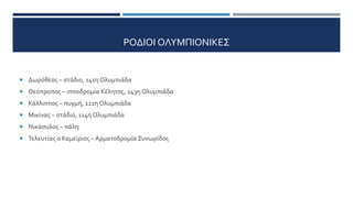 ΡΟΔΙΟΙ ΟΛΥΜΠΙΟΝΙΚΕΣ
 Δωρόθεος – στάδιο, 141η Ολυμπιάδα
 Θεόπροπος – ιπποδρομία Κέλητος, 243η Ολυμπιάδα
 Κάλλιππος – πυγμή, 121η Ολυμπιάδα
 Μικίνας – στάδιο, 114η Ολυμπιάδα
 Νικάσυλος – πάλη
 Τελευτίας ο Καμείριος – Αρματοδρομία Συνωρίδος
 