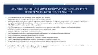 ΙΔΟΥ ΠΟΙΟΙ ΗΤΑΝ ΟΙ ΚΑΝΟΝΙΣΜΟΙΤΩΝ ΟΛΥΜΠΙΑΚΩΝ ΑΓΩΝΩΝ, ΣΤΟΥΣ
ΟΠΟΙΟΥΣ ΔΙΕΠΡΕΨΑΝ ΟΙ ΡΟΔΙΤΕΣ ΑΘΛΗΤΕΣ.
 ΠΡΩΤΟ:Αποκλείονται από τους Ολυμπιακούς αγώνες, οι σκλάβοι και οι βάρβαροι.
 ΔΕΥΤΕΡΟ:Αποκλείονται ακόμη φονιάδες, κακοποιοί, υπόδικοι και ανέντιμοι πολίτες.
 ΤΡΙΤΟ:Όλοι οι αθλητές προ των αγώνων, όφειλαν να θυσιάσουν στα ιερά της Ολυμπίας και να δώσουν τον νόμιμο όρκο. Ο όρκος έλεγε πως ο αθλητής είναι ο
αγαπημένος των θεών, αγωνίζεται τον αγώνα τον καλό και νικά μόνο με τη δύναμη και ποτέ με αντιαθλητικές ενέργειες και σκέψεις.
 ΤΕΤΑΡΤΟ:Όποιος αθλητής φτάνει αργά στο στάδιο, διαγράφεται.
 ΠΕΜΠΤΟ:Απαγορεύεται στς ανύπανδρες γυναίκες να παρευρίσκονται στον αγωνιστικό χώρο καθ' όλη τη διάρκεια τωνΟλυμπιακών αγώνων.
 ΕΚΤΟ:Κατά τη διάρκεια των αγώνων οι προπονητές απομακρύνονται των αθλητικών χώρων.
 ΕΒΔΟΜΟ:Απαγορεύετα στον αθλητή να σκοτώσει τον αντίπαλο.
 ΟΓΔΟΟ:Απαγορεύεται στον αθλητή να χρησιμοποιεί αντιαθλητικά τεχνάσματα και πονηριές εναντίον του αντιπάλου του.
 ΕΝΝΑΤΟ:Απαγορεύεται η δωροδοκία και ο εκφοβισμοί του αντιπάλου.
 ΔΕΚΑΤΟ:Όποιος προσπα θήσει να δωροδοκίσει την Ελλανόδικο Επιτροπή, μαστιγώνετο δημοσίως.
 ΕΝΔΕΚΑΤΟ:Απαγορεύετο να αμφισβητηθεί δημοσίως η ετυμηγορία της Ελλανοδίκου Επιτροπής, και
 ΔΩΔΕΚΑΤΟ:Ενστάσεις γίνονται δεκτές για την ετυμηγορία της Επιτροπής, αλλά τα έξοδα βαρύνουν τον ενάγοντα.
Οι αρχαίοι αθλητές ποτέ δε διανοήθηκαν να παραβιάσουν τους Κανονισμούς αυτούς, γι αυτό είχαν πάντοτε την εύνοια των θεών, την εκτίμηση των Ελλήνων και το γέρας
της πατρίδας τους. Είναι προνόμιο να είσαι αθλητής, ιδίως όταν είσαι ΡΟΔΙΟΣ.
 