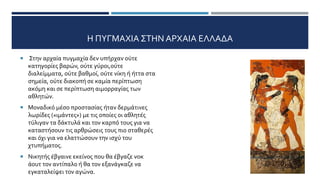 Η ΠΥΓΜΑΧΙΑ ΣΤΗΝ ΑΡΧΑΙΑ ΕΛΛΑΔΑ
 Στην αρχαία πυγμαχία δεν υπήρχαν ούτε
κατηγορίες βαρών, ούτε γύροι,ούτε
διαλείμματα, ούτε βαθμοί, ούτε νίκη ή ήττα στα
σημεία, ούτε διακοπή σε καμία περίπτωση
ακόμη και σε περίπτωση αιμορραγίας των
αθλητών.
 Μοναδικό μέσο προστασίας ήταν δερμάτινες
λωρίδες («ιμάντες») με τις οποίες οι αθλητές
τύλιγαν τα δάκτυλά και τον καρπό τους για να
καταστήσουν τις αρθρώσεις τους πιο σταθερές
και όχι για να ελαττώσουν την ισχύ του
χτυπήματος.
 Νικητής έβγαινε εκείνος που θα έβγαζε νοκ
άουτ τον αντίπαλο ή θα τον εξανάγκαζε να
εγκαταλείψει τον αγώνα.
 