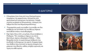 Ο ΔΙΑΓΟΡΑΣ
 Ο Διαγόρας ήταν ένας από τους διασημότερους
πυγμάχους της αρχαιότητας. Καταγόταν από
αριστοκρατική οικογένεια της Ιαλυσού.Υπήρξε
νικητής μια φορά σε Ολυμπιακούς, τέσσερις στα
Ίσθμια και δύο στα Νέμεα(περιοδονίκης).
 Πυγμαχούσε χωρίς να στρίβει ή να σκύβει και δεν
απέφευγε τον αντίπαλό του αντιθέτως πήγαινε
κατευθείαν επάνω του(ευθυμάχας).
 Είχε ύψος πάνω από 2,20 μέτρα, όπως αναφέρει ο
Πίνδαρος: "Ότι τεσσάρων πήχεων και πέντε
δακτύλων, ύψους ο Διαγόρας ο Ρόδιος...".Όλοι
θαύμαζαν αυτόν το γιγαντόσωμο άνθρωπο που
συνδύαζε τη δύναμη με την αρετή. Ο χαρακτήρας
που διέθετε ήταν ένα από τα πρώτα στοιχεία που
μάγευαν τους θεατές, καθώς υπήρξε ευγενικός και
τίμιος σε κάθε αγώνα.
 