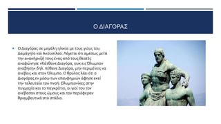 Ο ΔΙΑΓΟΡΑΣ
 Ο Διαγόρας σε μεγάλη ηλικία με τους γιους του
Δαμάγητο και Ακουσίλαο. Λέγεται ότι αμέσως μετά
την ανακήρυξή τους ένας από τους θεατές
αναφώνησε «Κάτθανε Διαγόρα, ουκ ειςΌλυμπον
αναβήση» δηλ. πέθανε Διαγόρα, μην περιμένεις να
ανέβεις και στονΌλυμπο. Ο θρύλος λέει ότι ο
Διαγόρας εν μέσω των επευφημιών άφησε εκεί
την τελευταία του πνοή. Ολυμπιονίκες στην
πυγμαχία και το παγκράτιο, οι γιοί του τον
ανέβασαν στους ώμους και τον περιέφεραν
θριαμβευτικά στο στάδιο.
 