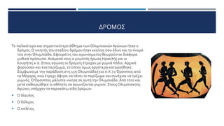ΔΡΟΜΟΣ
Το παλαιότερο και σημαντικότερο άθλημα των ΟλυμπιακώνΑγώνων ήταν ο
δρόμος. Ο νικητής του σταδίου δρόμου ήταν εκείνος που έδινε και το όνομά
του στην Ολυμπιάδα. Εφευρέτες του αγωνίσματος θεωρούνται διάφορα
μυθικά πρόσωπα.Ανάμεσά τους ο γνωστός ήρωας Ηρακλής και οι
Κουρήτες κ.ά. Στους αγώνες οι δρομείς έτρεχαν με γυμνά πόδια.Αρχικά
φορούσαν και ένα περίζωμα, το οποίο όμως αργότερα καταργήθηκε.
Σύμφωνα με την παράδοση στη 15η Ολυμπιάδα (720 π.Χ.) οΌρσιππος από
τα Μέγαρα, ενώ έτρεχε άφησε να πέσει το περίζωμα και συνέχισε να τρέχει
γυμνός.ΟΌρσιππος μάλιστα νίκησε σε αυτή τηνΟλυμπιάδα.Από τότε και
μετά καθιερώθηκε οι αθλητές να αγωνίζονται γυμνοί. ΣτουςΟλυμπιακούς
Αγώνες υπήρχαν τα παρακάτω είδη δρόμων:
 Ο δίαυλος
 Ο δόλιχος
 Ο οπλίτης
 