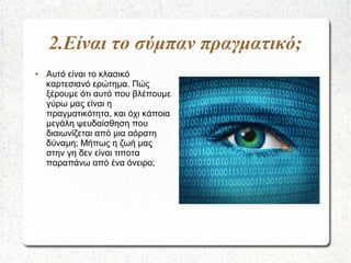2.Είναι το σύμπαν πραγματικό;
● Αυτό είναι το κλασικό
καρτεσιανό ερώτημα. Πώς
ξέρουμε ότι αυτό που βλέπουμε
γύρω μας είναι...