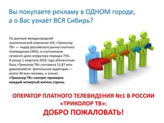 Вы покупаете рекламу в ОДНОМ городе,
а о Вас узнаёт ВСЯ Сибирь?
ОПЕРАТОР ПЛАТНОГО ТЕЛЕВИДЕНИЯ №1 В РОССИИ
«ТРИКОЛОР ТВ»:
ДОБРО ПОЖАЛОВАТЬ!
По данным международной
аналитической компании IHS, «Триколор
ТВ» — лидер российского рынка платного
телевидения (30%), в спутниковом
сегменте доля оператора порядка 75%.
В конце 1 квартала 2016 года абонентская
база «Триколор ТВ» составила 11,87 млн
домохозяйств. Зрительская аудитория —
около 40 млн человек, а значит,
«Триколор ТВ» смотрит примерно
каждый четвертый житель страны.
 