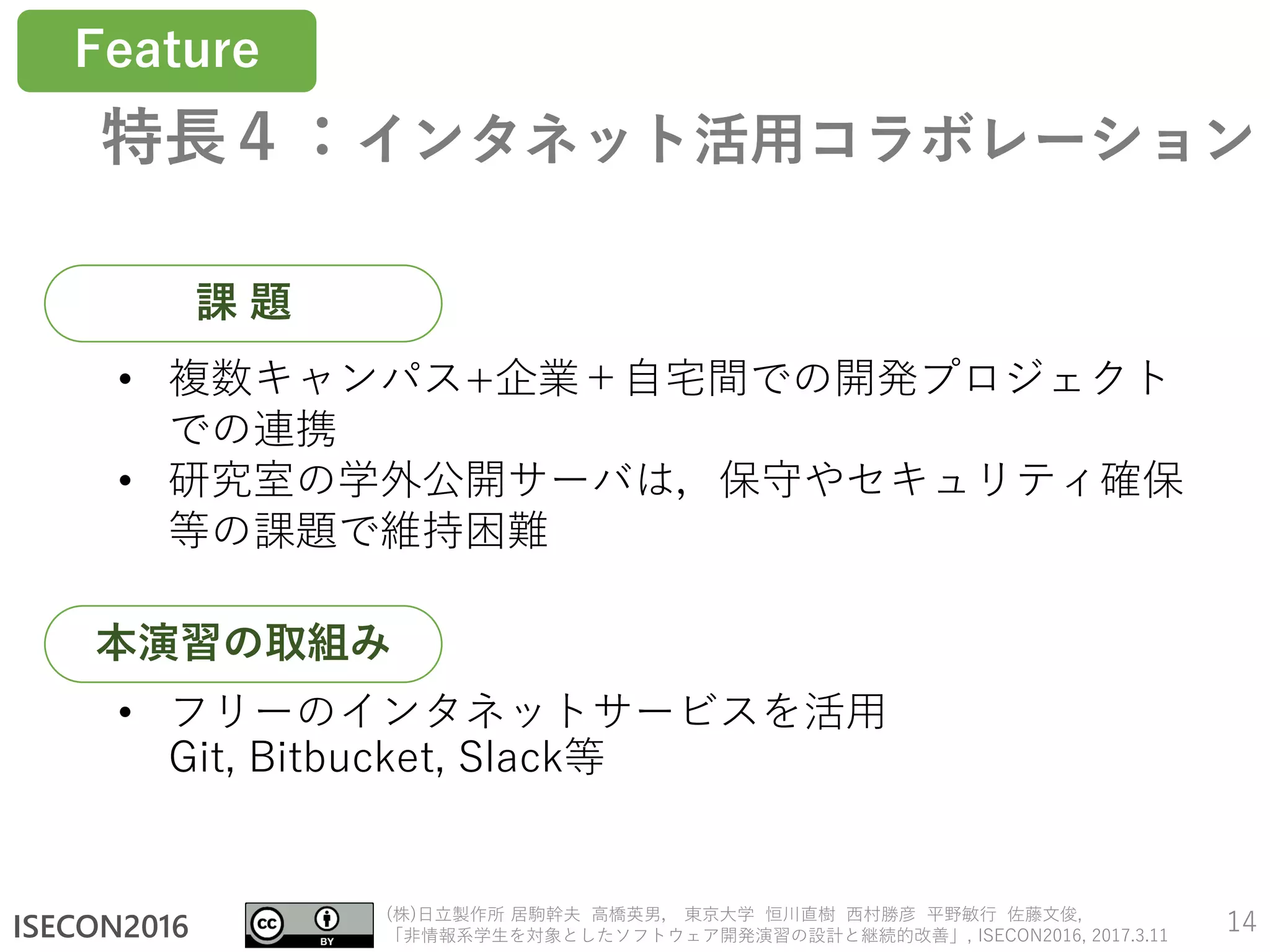 ISECON2016
(株)日立製作所 居駒幹夫 高橋英男， 東京大学 恒川直樹 西村勝彦 平野敏行 佐藤文俊,
「非情報系学生を対象としたソフトウェア開発演習の設計と継続的改善」, ISECON2016, 2017.3.11
特長４：インタネット活用コラボレーション
14
• フリーのインタネットサービスを活用
Git, Bitbucket, Slack等
• 複数キャンパス+企業＋自宅間での開発プロジェクト
での連携
• 研究室の学外公開サーバは，保守やセキュリティ確保
等の課題で維持困難
課 題
本演習の取組み
Feature
 