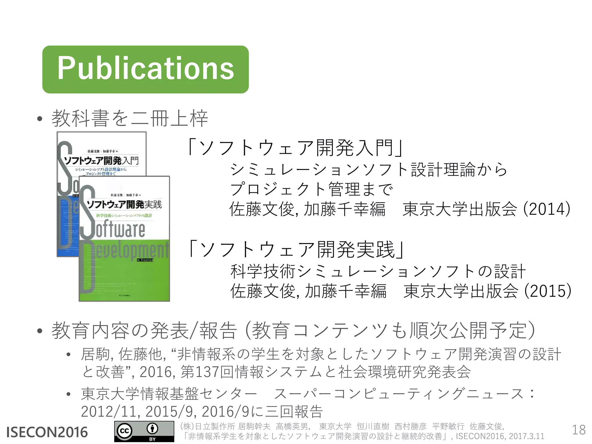 ISECON2016
(株)日立製作所 居駒幹夫 高橋英男， 東京大学 恒川直樹 西村勝彦 平野敏行 佐藤文俊,
「非情報系学生を対象としたソフトウェア開発演習の設計と継続的改善」, ISECON2016, 2017.3.11
• 教科書を二冊上梓
• 教育内容の発表/報告 (教育コンテンツも順次公開予定）
• 居駒, 佐藤他, “非情報系の学生を対象としたソフトウェア開発演習の設計
と改善”, 2016, 第137回情報システムと社会環境研究発表会
• 東京大学情報基盤センター スーパーコンピューティングニュース：
2012/11, 2015/9, 2016/9に三回報告
18
Publications
「ソフトウェア開発入門」
シミュレーションソフト設計理論から
プロジェクト管理まで
佐藤文俊, 加藤千幸編 東京大学出版会 (2014)
「ソフトウェア開発実践」
科学技術シミュレーションソフトの設計
佐藤文俊, 加藤千幸編 東京大学出版会 (2015)
 