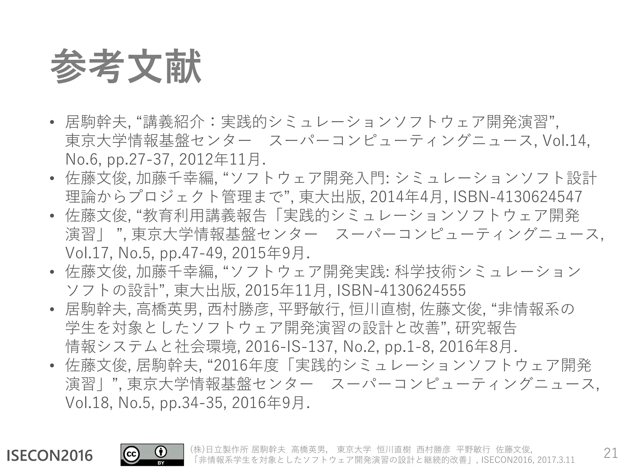 ISECON2016
(株)日立製作所 居駒幹夫 高橋英男， 東京大学 恒川直樹 西村勝彦 平野敏行 佐藤文俊,
「非情報系学生を対象としたソフトウェア開発演習の設計と継続的改善」, ISECON2016, 2017.3.11
参考文献
• 居駒幹夫, “講義紹介：実践的シミュレーションソフトウェア開発演習”,
東京大学情報基盤センター スーパーコンピューティングニュース, Vol.14,
No.6, pp.27-37, 2012年11月.
• 佐藤文俊, 加藤千幸編, “ソフトウェア開発入門: シミュレーションソフト設計
理論からプロジェクト管理まで”, 東大出版, 2014年4月, ISBN-4130624547
• 佐藤文俊, “教育利用講義報告「実践的シミュレーションソフトウェア開発
演習」 ”, 東京大学情報基盤センター スーパーコンピューティングニュース,
Vol.17, No.5, pp.47-49, 2015年9月.
• 佐藤文俊, 加藤千幸編, “ソフトウェア開発実践: 科学技術シミュレーション
ソフトの設計”, 東大出版, 2015年11月, ISBN-4130624555
• 居駒幹夫, 高橋英男, 西村勝彦, 平野敏行, 恒川直樹, 佐藤文俊, “非情報系の
学生を対象としたソフトウェア開発演習の設計と改善”, 研究報告
情報システムと社会環境, 2016-IS-137, No.2, pp.1-8, 2016年8月.
• 佐藤文俊, 居駒幹夫, “2016年度「実践的シミュレーションソフトウェア開発
演習」”, 東京大学情報基盤センター スーパーコンピューティングニュース,
Vol.18, No.5, pp.34-35, 2016年9月.
21
 