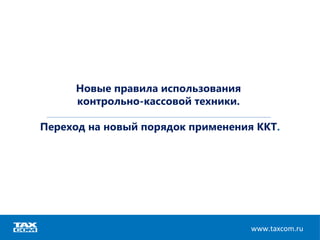 Новые правила использования
контрольно-кассовой техники.
Переход на новый порядок применения ККТ.
www.taxcom.ru
 