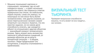 ВИЗУАЛЬНЫЙ ТЕСТ
ТЬЮРИНГА
▪ Машине показывают картинку и
спрашивают, например, где на ней
находится чашка, — и дают несколько
вариантов ответа. Все варианты ответов
правильные (на столе, на подстилке,
перед стулом, слева от лампы), но
некоторые из них могут быть более
человеческими, чем другие (скажем, из
всего перечисленного человек скорее
ответит «на столе»). Кажется, что это
простое задание, но на самом деле
способность описать, где находится
объект по отношению к другим объектам
— важнейший элемент человеческого
разума. Здесь играют роль множество
нюансов и субъективных суждений, от
размера объектов до их роли в
конкретной ситуации — в общем,
контекст. Люди проделывают это
интуитивно, а машины сталкиваются с
проблемами.
Проверяет визуальные способности
машины, то есть может ли она «видеть»,
как человек.
 