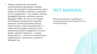 ТЕСТ МАРКУСА
▪ Маркус предлагает построить
компьютерную программу, которая
смогла бы смотреть телевизионные шоу и
видео на YouTube и отвечать на вопросы
по их содержанию — ну, скажем, почему
Джоффри Баратеон приказал казнить
Эддарда Старка. Но это не так трудно.
Тест Маркуса заключается в другом:
включите такой программе эпизод
«Симпсонов» и пусть она объяснит, в
каких местах следует смеяться. Если
компьютер может определить и понять
юмор, сарказм и иронию — и даже
объяснить их — значит, он максимально
приблизился к интеллекту, а может и
обладает им.
Учёный-когнитивист Гэри Маркус —
активный критик теста Тьюринга в его
нынешнем виде.
 