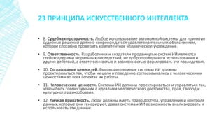 23 ПРИНЦИПА ИСКУССТВЕННОГО ИНТЕЛЛЕКТА
▪ 8. Судебная прозрачность. Любое использование автономной системы для принятия
судебных решений должно сопровождаться удовлетворительным объяснением,
которое способно проверить компетентное человеческое учреждение.
▪ 9. Ответственность. Разработчики и создатели продвинутых систем ИИ являются
стейкхолдерами моральных последствий, не добропорядочного использования и
других действий, с ответственностью и возможностью формировать эти последствия.
▪ 10. Согласование ценностей. Высокоавтономные системы ИИ должны
проектироваться так, чтобы их цели и поведение согласовывались с человеческими
ценностями во всех аспектах их работы.
▪ 11. Человеческие ценности. Системы ИИ должны проектироваться и управляться так,
чтобы быть совместимыми с идеалами человеческого достоинства, прав, свобод и
культурного разнообразия.
▪ 12. Личная приватность. Люди должны иметь право доступа, управления и контроля
данных, которые они генерируют, давая системам ИИ возможность анализировать и
использовать эти данные.
 
