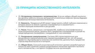 23 ПРИНЦИПА ИСКУССТВЕННОГО ИНТЕЛЛЕКТА
▪ 19. Осторожное отношение к возможностям. Если не найден общий консенсус,
мы должны избегать сильных допущений относительно верхних границ будущих
возможностей искусственного интеллекта.
▪ 20. Важность. Продвинутый ИИ может представлять собой глубокое изменение в
истории жизни на Земле и должен планироваться и управляться с
соответствующим вниманием и ресурсами.
▪ 21. Риски. Риски, связанные с системами ИИ, особенно катастрофические и
экзистенциальные риски, должны быть предметом планирования и усилий по
предотвращению соизмеримо с ожидаемым от них влиянием.
▪ 22. Рекурсивное самоулучшение. Системы ИИ спроектированные для
рекурсивного самоулучшения или самовоспроизведения так, что это может
привести к быстрому росту качества или количества, должны быть предметом
строгих мер безопасности и контроля.
▪ 23. Общее благо. Сильный искусственный интеллект должен разрабатываться
только во имя служения широко разделяемым этическим идеалам и во благо
всего человечества, а не одного государства или организации.
 