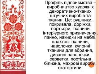 Профіль підприємства –
виробництво художніх
декоративно-тканих
штучних виробів та
тканин. Це: рушники,
покривала, доріжки,
портьєри, тканини
інтер'єрного призначення,
панно, накидки на меблі,
плахтові тканини,
наволочки, купонні
тканини для вбрання,
диванні наволочки,
серветки, постільна
білизна, махрові вироби,
скатертини.
 