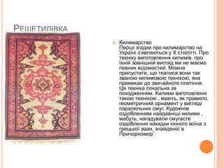 РЕШЕТИЛІВКА
 Килимарство
Перші згадки про килимарство на
Україні з’являються у Х столітті. Про
техніку виготовлення килимів, про
їхній зовнішній вигляд ми не маємо
певних відомостей. Можна
припустити, що ткалися вони так
званою килимовою технікою, яка
примикає до звичайного плетіння.
Ця техніка локальна за
походженням. Килими виготовленні
такою технікою , мають, як правило,
геометричний орнамент у вигляді
паралельних смуг. Художнім
оздобленням найдавніші килими ,
мабуть, нагадували смугасте
оздоблення накидки кінного воїна з
грецької вази, знайденої в
Причорномор’
 