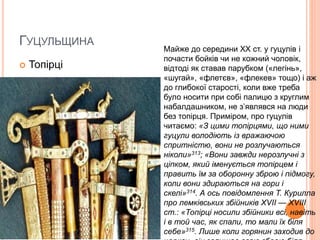 ГУЦУЛЬЩИНА
 Топірці
Майже до середини XX ст. у гуцулів і
почасти бойків чи не кожний чоловік,
відтоді як ставав парубком («легінь»,
«шугай», «флетєв», «флекев» тощо) і аж
до глибокої старості, коли вже треба
було носити при собі палицю з круглим
набалдашником, не з’являвся на люди
без топірця. Приміром, про гуцулів
читаємо: «З цими топірцями, що ними
гуцули володіють із вражаючою
спритністю, вони не розлучаються
ніколи»313; «Вони завжди нерозлучні з
ціпком, який іменується топірцем і
править їм за оборонну зброю і підмогу,
коли вони здираються на гори і
скелі»314. А ось повідомлення Т. Курилла
про лемківських збійників XVII — XVIII
ст.: «Топірці носили збійники всі, навіть
і в той час, як спали, то мали їх біля
себе»315. Лише коли горянин заходив до
 