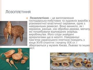 ЛОЗОПЛЕТІННЯ
 Лозоплетіння – це виготовлення
господарсько-побутових та художніх виробів з
різноманітної еластичної сировини, одне з
найдавніших ремесел. Воно виникло, як і
кераміка, раніше, ніж обробка дерева, металу,
які потребували відповідних знарядь
виробництва. Його сліди знайдені
археологами ще в неоліті. Найдавніші
пам’ятки українського плетіння походять з
кінця ХVIII століття і початку ХIХ ст. і
зберігаються у музеях Києва, Львова та інших
міст.
 