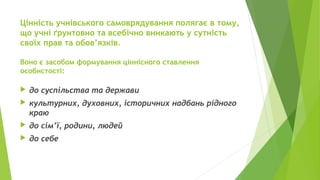 Цінність учнівського самоврядування полягає в тому,
що учні ґрунтовно та всебічно вникають у сутність
своїх прав та обов’язків.
Воно є засобом формування ціннісного ставлення
особистості:
 до суспільства та держави
 культурних, духовних, історичних надбань рідного
краю
 до сім’ї, родини, людей
 до себе
 