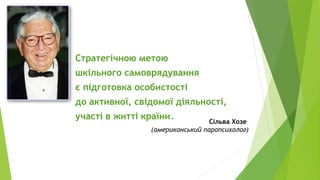 Стратегічною метою
шкільного самоврядування
є підготовка особистості
до активної, свідомої діяльності,
участі в житті країни. Сільва Хозе
(американський парапсихолог)
 