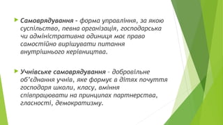  Самоврядування – форма управління, за якою
суспільство, певна організація, господарська
чи адміністративна одиниця має право
самостійно вирішувати питання
внутрішнього керівництва.
 Учнівське самоврядування – добровільне
об’єднання учнів, яке формує в дітях почуття
господаря школи, класу, вміння
співпрацювати на принципах партнерства,
гласності, демократизму.
 