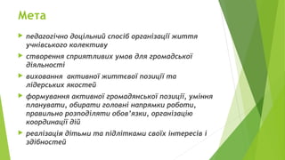 Мета
 педагогічно доцільний спосіб організації життя
учнівського колективу
 створення сприятливих умов для громадської
діяльності
 виховання активної життєвої позиції та
лідерських якостей
 формування активної громадянської позиції, уміння
планувати, обирати головні напрямки роботи,
правильно розподіляти обов’язки, організацію
координації дій
 реалізація дітьми та підлітками своїх інтересів і
здібностей
 