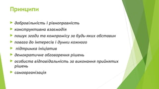 Принципи
 добровільність і рівноправність
 конструктивна взаємодія
 пошук згоди та компромісу за будь-яких обставин
 повага до інтересів і думки кожного
 підтримка ініціатив
 демократичне обговорення рішень
 особиста відповідальність за виконання прийнятих
рішень
 самоорганізація
 
