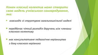 Кожен класний колектив може створити
свою модель учнівського самоврядування,
яка:
 взаємодіє зі структурою загальношкільної моделі
 передбачає чіткий розподіл доручень між членами
класного колективу
 має консультативне педагогічне керівництво
з боку класного керівника
 