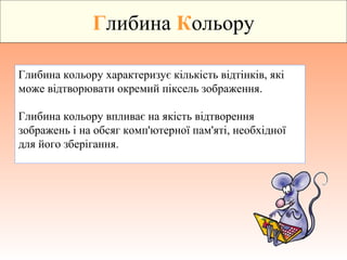 Глибина Кольору
Глибина кольору характеризує кількість відтінків, які
може відтворювати окремий піксель зображення.
Глибина кольору впливає на якість відтворення
зображень і на обсяг комп'ютерної пам'яті, необхідної
для його зберігання.
 