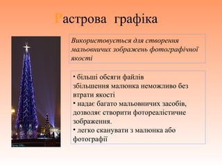 Растрова графіка
Використовується для створення
мальовничих зображень фотографічної
якості
• більші обсяги файлів
збільшення малюнка неможливо без
втрати якості
• надає багато мальовничих засобів,
дозволяє створити фотореалістичне
зображення.
• легко сканувати з малюнка або
фотографії
 