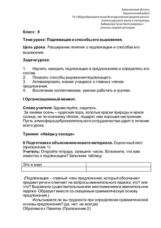 Акмолинскаяобласть
Аршалынскийрайон
ГУ «ОбщеобразовательнаяВолгодоновскаясредняяшкола»
учительрусскогоязыка и литературы
Байманова Галия Бектемировна –
учитель первой категории
Класс: 8
Тема урока: Подлежащее и способыего выражения.
Цель урока: Расширение понятия о подлежащем и способах его
выражения.
Задачи урока:
1. Научить находить подлежащее в предложениях и определять его
состав.
2. Показать способы выраженияподлежащего.
3. Активизировать знания учащихся о главных членах
предложения.
4. Воспитание коллективизма, умения работать в группах.
I Организационный момент.
Слово учителя:Здравствуйте, садитесь.
За окнами осень – чудесная пора, золотые краски природы и яркое
солнце, не по-осеннему тёплое, подарят нам хорошее настроение.
Пусть атмосферадоброжелательного сотрудничества царит в течение
всего урока.
Тренинг «Найди у соседа»
II Подготовкак объяснениюнового материала. Оценочныйлист
(приложение 1)
Учитель: Откройте тетради, запишите число. Вспомните, что вам
известно о подлежащем? Заполним таблицу .
Это я знал
(Подлежащее – главный член предложения, который обозначает
предмет речи и отвечает на вопросы именительного падежа: кто? или
что? Выражено существительным или местоимением в именительном
падеже. Образует вместе со сказуемым грамматическую основу
предложения.)
Испытываете ли вы трудности при определении грамматической
основы предложения? (да, нет, не всегда)
Обратимся к Памятке (Приложение 2)
 