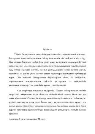 Түсінік хат
Үйірме бағдарламасы қазақ тілінің мемлекеттік стандартына сай жасалды.
Бағдарлама мақсаты- оқушының сөйлеу мәдениетін, тіл шеберлігін жетілдіру.
Жас ұрпаққа білім мен тәрбие беру үрдісі үнемі жетілдіруді талап етеді. Бүгінгі
шәкірт-ертеңгі іскер тұлға, сондықтан ол мектеп қабырғасында таным көкжиегі
кең, сөйлеу мәдениеті жоғары, өз ойын сенімді, шешен тілмен жеткізе алатын,
көпшілікті өз сөзіне ұйыта алатын дағды, қасиеттерге бейімделіп тәрбиеленуі
керек. Осы мақсатта бағдарламада оқушылардың ойын, тіл шеберлігін,
сауаттылығын, шығармашылық қабілетін арттыратын, тіл шеберлігінің
ұшталуын, тіл ұстартуды көздейтін жұмыс түрлері алынды.
Сөз өнері-өнер атаулының құдіреттісі. Шешен сөйлеу меңгерілмейтін
өнер емес. «Көре-көре көсем боласың, сөйлей-сөйлей шешен боласың» деп
текке айтылмаған. Сөз өнерін меңгеру талмай ізденуді, тынымсыз еңбектенуді,
үздіксіз жаттығуды керек етеді. Талап, ниет, жауапкершілік, тілге құрмет, сөз
сырын ұғыну сөз өнеріне- шешендікке жеткізеді. Бағдарлама жалпы орта білім
беретін мектептің жаратылыстану бағытындағы сыныптарға (9,10,11-сынып)
арналған.
Аптасына 1 сағаттан жылына 34 сағат.
 