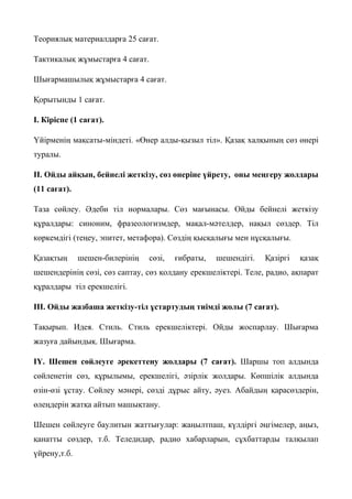 Теориялық материалдарға 25 сағат.
Тактикалық жұмыстарға 4 сағат.
Шығармашылық жұмыстарға 4 сағат.
Қорытынды 1 сағат.
І. Кіріспе (1 сағат).
Үйірменің мақсаты-міндеті. «Өнер алды-қызыл тіл». Қазақ халқының сөз өнері
туралы.
ІІ. Ойды айқын, бейнелі жеткізу, сөз өнеріне үйрету, оны меңгеру жолдары
(11 сағат).
Таза сөйлеу. Әдеби тіл нормалары. Сөз мағынасы. Ойды бейнелі жеткізу
құралдары: синоним, фразеологизмдер, мақал-мәтелдер, нақыл сөздер. Тіл
көркемдігі (теңеу, эпитет, метафора). Сөздің қысқалығы мен нұсқалығы.
Қазақтың шешен-билерінің сөзі, ғибраты, шешендігі. Қазіргі қазақ
шешендерінің сөзі, сөз саптау, сөз қолдану ерекшеліктері. Теле, радио, ақпарат
құралдары тіл ерекшелігі.
ІІІ. Ойды жазбаша жеткізу-тіл ұстартудың тиімді жолы (7 сағат).
Тақырып. Идея. Стиль. Стиль ерекшеліктері. Ойды жоспарлау. Шығарма
жазуға дайындық. Шығарма.
ІҮ. Шешен сөйлеуге әрекеттену жолдары (7 сағат). Шаршы топ алдында
сөйленетін сөз, құрылымы, ерекшелігі, әзірлік жолдары. Көпшілік алдында
өзін-өзі ұстау. Сөйлеу мәнері, сөзді дұрыс айту, әуез. Абайдың қарасөздерін,
өлеңдерін жатқа айтып машықтану.
Шешен сөйлеуге баулитын жаттығулар: жаңылтпаш, күлдіргі әңгімелер, аңыз,
қанатты сөздер, т.б. Теледидар, радио хабарларын, сұхбаттарды талқылап
үйрену,т.б.
 