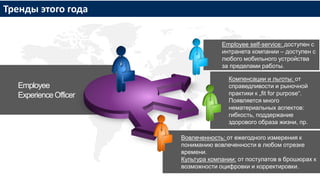 Employee
ExperienceOfficer
Employee self-service: доступен с
интранета компании – доступен с
любого мобильного устройства
за пределами работы.
Компенсации и льготы: от
справедливости и рыночной
практики к „fit for purpose“.
Появляется много
нематериальных аспектов:
гибкость, поддержание
здорового образа жизни, пр.
Вовлеченность: от ежегодного измерения к
пониманию вовлеченности в любом отрезке
времени.
Культура компании: от постулатов в брошюрах к
возможности оцифровки и корректировки.
Тренды этого года
 