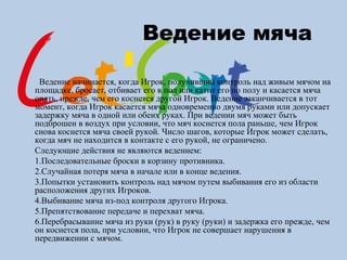 Ведение мяча
Ведение начинается, когда Игрок, получивший контроль над живым мячом на
площадке, бросает, отбивает его в пол или катит его по полу и касается мяча
опять, прежде, чем его коснется другой Игрок. Ведение заканчивается в тот
момент, когда Игрок касается мяча одновременно двумя руками или допускает
задержку мяча в одной или обеих руках. При ведении мяч может быть
подброшен в воздух при условии, что мяч коснется пола раньше, чем Игрок
снова коснется мяча своей рукой. Число шагов, которые Игрок может сделать,
когда мяч не находится в контакте с его рукой, не ограничено.
Следующие действия не являются ведением:
1.Последовательные броски в корзину противника.
2.Случайная потеря мяча в начале или в конце ведения.
3.Попытки установить контроль над мячом путем выбивания его из области
расположения других Игроков.
4.Выбивание мяча из-под контроля другого Игрока.
5.Препятствование передаче и перехват мяча.
6.Перебрасывание мяча из руки (рук) в руку (руки) и задержка его прежде, чем
он коснется пола, при условии, что Игрок не совершает нарушения в
передвижении с мячом.
 