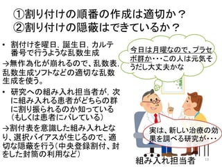 ①割り付けの順番の作成は適切か？
②割り付けの隠蔽はできているか？
• 割付けを曜日，誕生日，カルテ
番号で行うような乱数生成
→無作為化が崩れるので、乱数表，
乱数生成ソフトなどの適切な乱数
生成を使う。
• 研究への組み入れ担当者が，次
に組み入れる患者がどちらの群
に割り振られるのか知っている
（もしくは患者にバレている）
→割付表を意識した組み入れとな
り、選択バイアスが生じるので、適
切な隠蔽を行う（中央登録割付、封
をした封筒の利用など）
組み入れ担当者
実は、新しい治療の効
果を調べる研究が・・・
今日は月曜なので、プラセ
ボ群か・・・この人は元気そ
うだし大丈夫かな
13
 