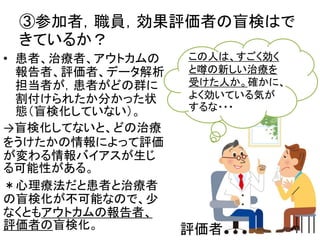 ③参加者，職員，効果評価者の盲検はで
きているか？
• 患者、治療者、アウトカムの
報告者、評価者、データ解析
担当者が，患者がどの群に
割付けられたか分かった状
態（盲検化していない）。
→盲検化してないと、どの治療
をうけたかの情報によって評価
が変わる情報バイアスが生じ
る可能性がある。
＊心理療法だと患者と治療者
の盲検化が不可能なので、少
なくともアウトカムの報告者、
評価者の盲検化。
この人は、すごく効く
と噂の新しい治療を
受けた人か。確かに、
よく効いている気が
するな・・・
評価者 14
 