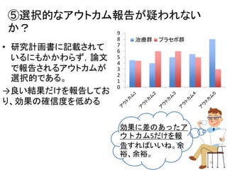 ⑤選択的なアウトカム報告が疑われない
か？
• 研究計画書に記載されて
いるにもかかわらず，論文
で報告されるアウトカムが
選択的である。
→良い結果だけを報告してお
り、効果の確信度を低める
0
1
2
3
4
5
6
7
8
9
治療群 プラセボ群
効果に差のあったア
ウトカム5だけを報
告すればいいね。余
裕、余裕。
16
 