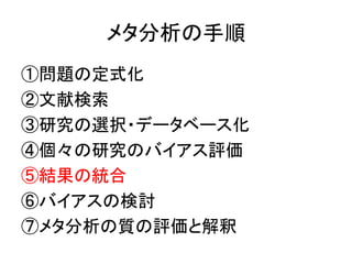 メタ分析の手順
①問題の定式化
②文献検索
③研究の選択・データベース化
④個々の研究のバイアス評価
⑤結果の統合
⑥バイアスの検討
⑦メタ分析の質の評価と解釈
 