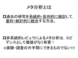 メタ分析とは
過去の研究を系統的・批判的に検討して，
量的・統計的に統合する方法。
非系統的レビュウによるメタ分析は，エビ
デンスとして価値がなく有害！
→実験・調査の片手間にできるものでない!!!
 