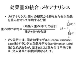 効果量の統合：メタアナリシス
• メタアナリシス：個々の研究から得られた介入効果
を重み付けして平均する分析
• メタ分析では、固定効果モデル（General variance-
base法）やランダム効果モデル（DerSimonian-Laird
法）などがあるが、基本的には重み付け平均であ
り、介入効果の前提が異なるだけ。
M =
WiYi
i=1
k
å
Wi
i=1
k
å
重み付け平均＝
（効果×重み付け）の合計
重み付けの合計
 