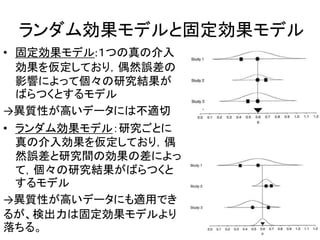 ランダム効果モデルと固定効果モデル
• 固定効果モデル:１つの真の介入
効果を仮定しており，偶然誤差の
影響によって個々の研究結果が
ばらつくとするモデル
→異質性が高いデータには不適切
• ランダム効果モデル：研究ごとに
真の介入効果を仮定しており，偶
然誤差と研究間の効果の差によっ
て，個々の研究結果がばらつくと
するモデル
→異質性が高いデータにも適用でき
るが、検出力は固定効果モデルより
落ちる。
 