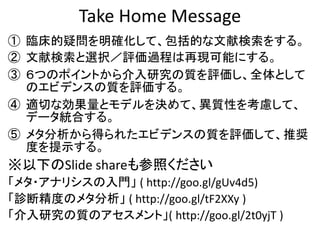 Take Home Message
① 臨床的疑問を明確化して、包括的な文献検索をする。
② 文献検索と選択／評価過程は再現可能にする。
③ ６つのポイントから介入研究の質を評価し、全体として
のエビデンスの質を評価する。
④ 適切な効果量とモデルを決めて、異質性を考慮して、
データ統合する。
⑤ メタ分析から得られたエビデンスの質を評価して、推奨
度を提示する。
※以下のSlide shareも参照ください
「メタ・アナリシスの入門」 ( http://goo.gl/gUv4d5)
「診断精度のメタ分析」 ( http://goo.gl/tF2XXy )
「介入研究の質のアセスメント」( http://goo.gl/2t0yjT )
 