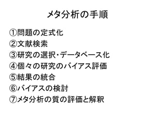 メタ分析の手順
①問題の定式化
②文献検索
③研究の選択・データベース化
④個々の研究のバイアス評価
⑤結果の統合
⑥バイアスの検討
⑦メタ分析の質の評価と解釈
 