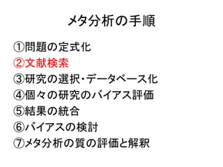 メタ分析の手順
①問題の定式化
②文献検索
③研究の選択・データベース化
④個々の研究のバイアス評価
⑤結果の統合
⑥バイアスの検討
⑦メタ分析の質の評価と解釈
 