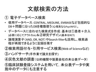 文献検索の方法
① 電子データベース検索
• 使用データベース：CENTRAL, MEDLINE, EMBASEなど包括的な
DB＋問題に沿ったDBを複数使う（心理系ならPsycINFO）。
• データベースに合わせた検索式を作成：基本は①患者＋介入
(必要に応じてアウトカム)＆②研究デザイン(基本はRCT)
• 論理演算子（AND, OR, NOT）やSearch filterも活用し、検索過
程が再現できるように記録を残す
②検索用語付与・引用サービス検索(Web of Scienceなど)
③ハンドサーチ(手作業で論文を探す)
④灰色文献の調査（公的機関や製薬会社の未公表データ）
⑤臨床試験登録システムを用いて，未公表データや実
施中のデータにも注意する
 