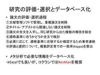 研究の評価・選択とデータベース化
• 論文の評価・選択過程
①文献管理ソフトで管理し，重複論文を削除
②タイトル・アブストから関連しない論文を削除
③論文の全文を入手し、同じ研究から出た複数の報告を結合
④適格基準に合うかどうか全文で検討
⑤必要に応じて，適格基準に合致するか確認するため著者連絡
※評価と選択について、複数評定者での一致率(Kappa)を算出
• メタ分析で必要な情報をデータベース化
→Excelでも良いが、コクランではRevManを推奨
 