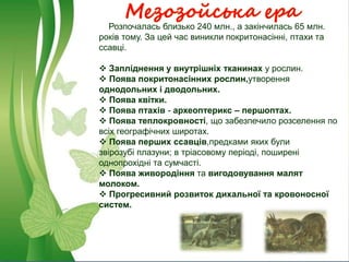 Мезозойська ера
Розпочалась близько 240 млн., а закінчилась 65 млн.
років тому. За цей час виникли покритонасінні, птахи та
ссавці.
 Запліднення у внутрішніх тканинах у рослин.
 Поява покритонасінних рослин,утворення
однодольних і дводольних.
 Поява квітки.
 Поява птахів - археоптерикс – першоптах.
 Поява теплокровності, що забезпечило розселення по
всіх географічних широтах.
 Поява перших ссавців,предками яких були
звірозубі плазуни; в тріасовому періоді, поширені
однопрохідні та сумчасті.
 Поява живородіння та вигодовування малят
молоком.
 Прогресивний розвиток дихальної та кровоносної
систем.
 
