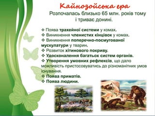 Кайнозойська ера
Розпочалась близько 65 млн. років тому
і триває донині.
 Поява трахейної системи у комах.
 Виникнення членистих кінцівок у комах.
 Виникнення поперечно-посмугованої
мускулатури у тварин.
 Розвиток хітинового покриву.
 Удосконалення багатьох систем органів.
 Утворення умовних рефлексів, що дало
можливість пристосовуватись до різноманітних умов
існування.
 Поява приматів.
 Поява людини.
 