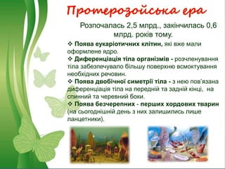 Протерозойська ера
Розпочалась 2,5 млрд., закінчилась 0,6
млрд. років тому.
 Поява еукаріотичних клітин, які вже мали
оформлене ядро.
 Диференціація тіла організмів - розчленування
тіла забезпечувало більшу поверхню всмоктування
необхідних речовин.
 Поява двобічної симетрії тіла - з нею пов’язана
диференціація тіла на передній та задній кінці, на
спинний та черевний боки.
 Поява безчерепних - перших хордових тварин
(на сьогоднішній день з них залишились лише
ланцетники).
 