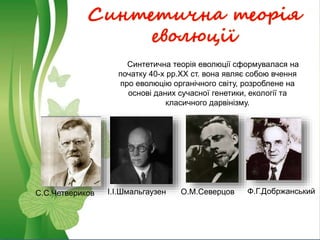 Синтетична теорія
еволюції
С.С.Четвериков І.І.Шмальгаузен О.М.Северцов Ф.Г.Добржанський
Синтетична теорія еволюції сформувалася на
початку 40-х рр.ХХ ст. вона являє собою вчення
про еволюцію органічного світу, розроблене на
основі даних сучасної генетики, екології та
класичного дарвінізму.
 