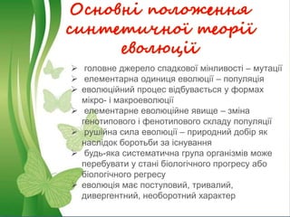 Основні положення
синтетичної теорії
еволюції
 головне джерело спадкової мінливості – мутації
 елементарна одиниця еволюції – популяція
 еволюційний процес відбувається у формах
мікро- і макроеволюції
 елементарне еволюційне явище – зміна
генотипового і фенотипового складу популяції
 рушійна сила еволюції – природний добір як
наслідок боротьби за існування
 будь-яка систематична група організмів може
перебувати у стані біологічного прогресу або
біологічного регресу
 еволюція має поступовий, тривалий,
дивергентний, необоротний характер
 